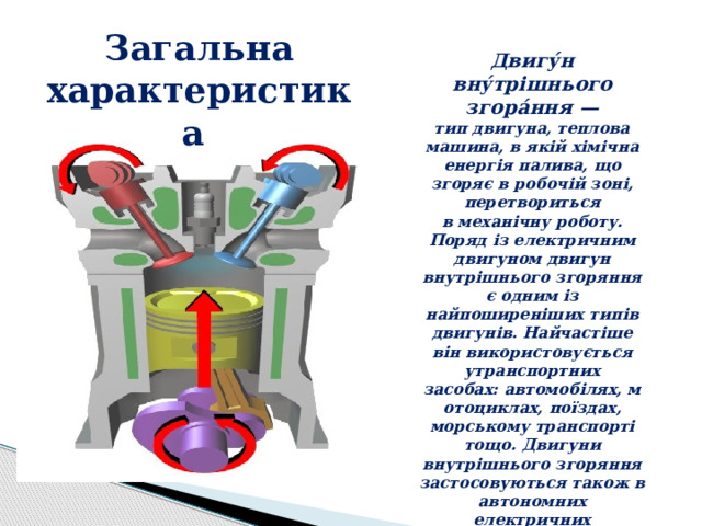 Загальна характеристика Двигу́н вну́трішнього згора́ння — тип двигуна, теплова машина, в якій хімічна енергія палива, що згоряє в робочій зоні, перетвориться в механічну роботу. Поряд із електричним двигуном двигун внутрішнього згоряння є одним із найпоширеніших типів двигунів. Найчастіше він використовується утранспортних засобах: автомобілях, мотоциклах, поїздах, морському транспорті тощо. Двигуни внутрішнього згоряння застосовуються також в автономних електричних генераторах для виробництва електроенергії . 