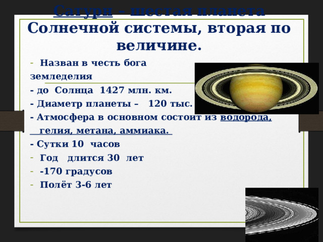 Сатурн – шестая планета Солнечной системы, вторая по величине. Назван в честь бога земледелия - до Солнца 1427 млн. км. - Диаметр планеты – 120 тыс. км. - Атмосфера в основном состоит из водорода,  гелия, метана, аммиака. - Сутки 10 часов Год длится 30 лет -170 градусов Полёт 3-6 лет 
