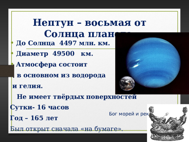 Нептун – восьмая от Солнца планета . До Солнца 4497 млн. км. Диаметр 49500 км. Атмосфера состоит  в основном из водорода  и гелия.  Не имеет твёрдых поверхностей Сутки- 16 часов Год – 165 лет Был открыт сначала «на бумаге».    Бог морей и рек 