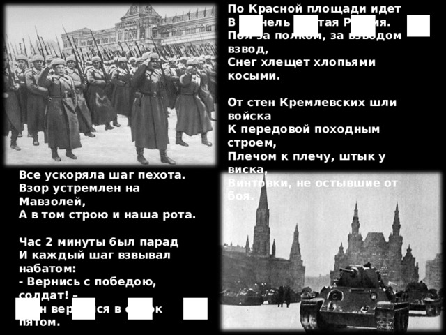 По Красной площади идет  B шинель одетая Россия.  Пол за полком, за взводом взвод,  Снег хлещет хлопьями косыми.  От стен Кремлевских шли войска  К передовой походным строем,  Плечом к плечу, штык y виска,  Винтовки, не остывшие от боя.  А по брусчатке в белой мгле  Все ускоряла шаг пехота.  Взор устремлен на Мавзолей,  А в том строю и наша рота.  Час 2 минуты 6ыл парад  И каждый шаг взвывал набатом:  - Вернись с победою, солдат! –  И он вернулся в сорок пятом. 