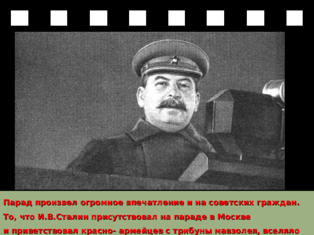 Парад произвел огромное впечатление и на советских граждан. То, что И.В.Сталин присутствовал на параде в Москве и приветствовал красно- армейцев с трибуны мавзолея, вселяло в них уверенность и бодрость. 