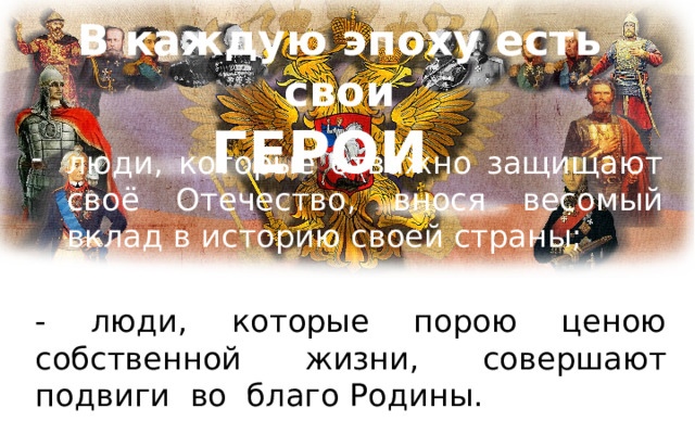 В каждую эпоху есть свои  ГЕРОИ люди, которые отважно защищают своё Отечество, внося весомый вклад в историю своей страны; - люди, которые порою ценою собственной жизни, совершают подвиги во благо Родины. 