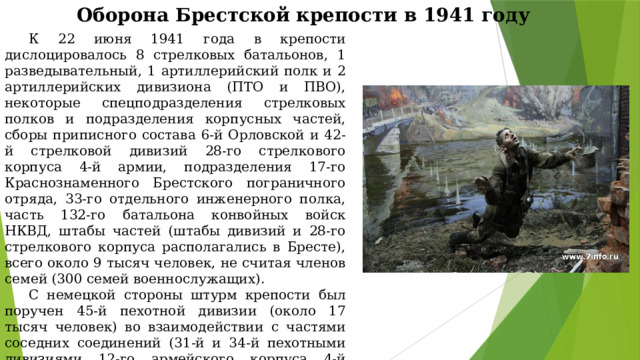 Оборона Брестской крепости в 1941 году К 22 июня 1941 года в крепости дислоцировалось 8 стрелковых батальонов, 1 разведывательный, 1 артиллерийский полк и 2 артиллерийских дивизиона (ПТО и ПВО), некоторые спецподразделения стрелковых полков и подразделения корпусных частей, сборы приписного состава 6-й Орловской и 42-й стрелковой дивизий 28-го стрелкового корпуса 4-й армии, подразделения 17-го Краснознаменного Брестского пограничного отряда, 33-го отдельного инженерного полка, часть 132-го батальона конвойных войск НКВД, штабы частей (штабы дивизий и 28-го стрелкового корпуса располагались в Бресте), всего около 9 тысяч человек, не считая членов семей (300 семей военнослужащих). С немецкой стороны штурм крепости был поручен 45-й пехотной дивизии (около 17 тысяч человек) во взаимодействии с частями соседних соединений (31-й и 34-й пехотными дивизиями 12-го армейского корпуса 4-й немецкой армии). По плану крепостью следовало овладеть к 12 часам первого дня войны. 