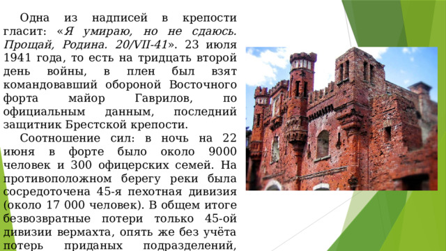 Одна из надписей в крепости гласит: « Я умираю, но не сдаюсь. Прощай, Родина. 20/VII-41 ». 23 июля 1941 года, то есть на тридцать второй день войны, в плен был взят командовавший обороной Восточного форта майор Гаврилов, по официальным данным, последний защитник Брестской крепости. Соотношение сил: в ночь на 22 июня в форте было около 9000 человек и 300 офицерских семей. На противоположном берегу реки была сосредоточена 45-я пехотная дивизия (около 17 000 человек). В общем итоге безвозвратные потери только 45-ой дивизии вермахта, опять же без учёта потерь приданых подразделений, составили 514 человек (Р. Алиев. Штурм Брестской крепости). Потери Красной армии составили: от 5000 до 6000 солдат попали в плен, около 2000 были убиты. 