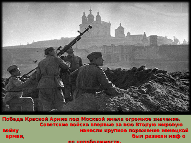 Победа Красной Армии под Москвой имела огромное значение. Советские войска впервые за всю Вторую мировую войну нанесли крупное поражение немецкой армии, был развеян миф о ее непобедимости. 