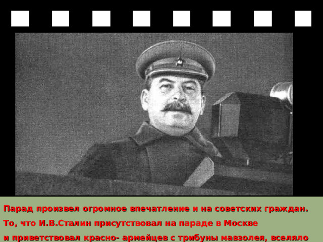 Парад произвел огромное впечатление и на советских граждан. То, что И.В.Сталин присутствовал на параде в Москве и приветствовал красно- армейцев с трибуны мавзолея, вселяло в них уверенность и бодрость. 