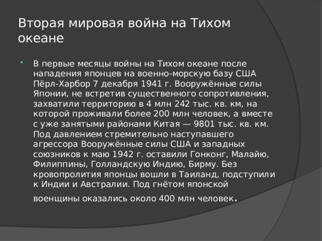 Вторая мировая война на Тихом океане В первые месяцы войны на Тихом океане после нападения японцев на военно-морскую базу США Пёрл-Харбор 7 декабря 1941 г. Вооружённые силы Японии, не встретив существенного сопротивления, захватили территорию в 4 млн 242 тыс. кв. км, на которой проживали более 200 млн человек, а вместе с уже занятыми районами Китая — 9801 тыс. кв. км. Под давлением стремительно наступавшего агрессора Вооружённые силы США и западных союзников к маю 1942 г. оставили Гонконг, Малайю, Филиппины, Голландскую Индию, Бирму. Без кровопролития японцы вошли в Таиланд, подступили к Индии и Австралии. Под гнётом японской военщины оказались около 400 млн человек .  