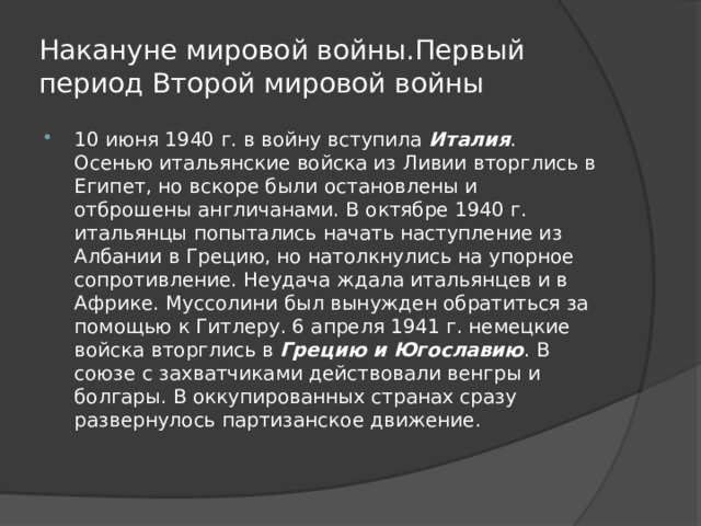 Накануне мировой войны.Первый период Второй мировой войны 10 июня 1940 г. в войну вступила  Италия . Осенью итальянские войска из Ливии вторглись в Египет, но вскоре были остановлены и отброшены англичанами. В октябре 1940 г. итальянцы попытались начать наступление из Албании в Грецию, но натолкнулись на упорное сопротивление. Неудача ждала итальянцев и в Африке. Муссолини был вынужден обратиться за помощью к Гитлеру. 6 апреля 1941 г. немецкие войска вторглись в  Грецию и Югославию . В союзе с захватчиками действовали венгры и болгары. В оккупированных странах сразу развернулось партизанское движение. 