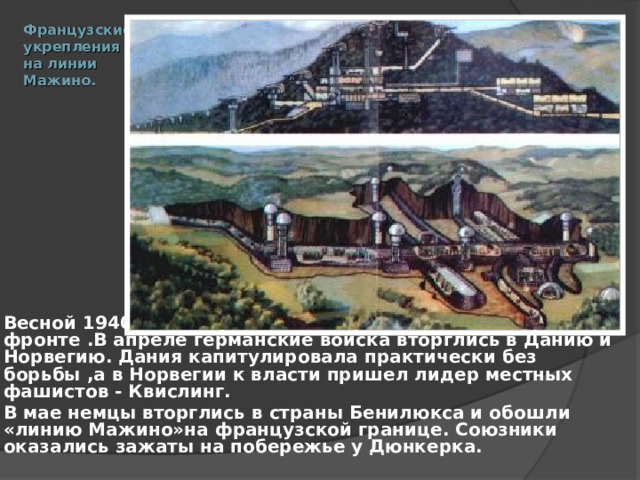 Французские  укрепления  на линии  Мажино.   Весной 1940 г. Гитлер начал наступление на Западном фронте .В апреле германские войска вторглись в Данию и Норвегию. Дания капитулировала практически без борьбы ,а в Норвегии к власти пришел лидер местных фашистов - Квислинг. В мае немцы вторглись в страны Бенилюкса и обошли «линию Мажино»на французской границе. Союзники оказались зажаты на побережье у Дюнкерка.  