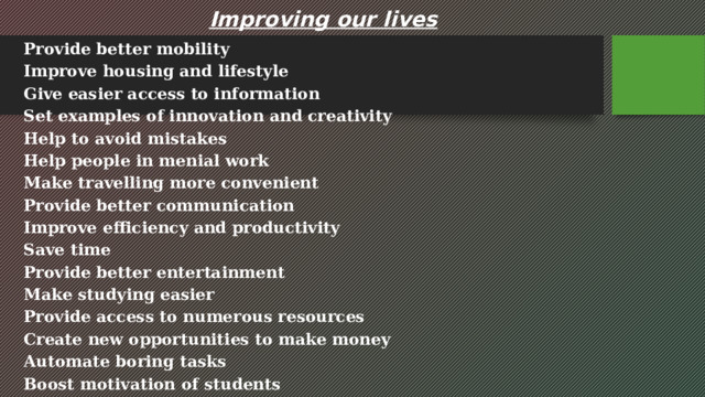 Improving our lives Provide better mobility Improve housing and lifestyle Give easier access to information Set examples of innovation and creativity Help to avoid mistakes Help people in menial work Make travelling more convenient Provide better communication Improve efficiency and productivity Save time Provide better entertainment Make studying easier Provide access to numerous resources Create new opportunities to make money Automate boring tasks Boost motivation of students 