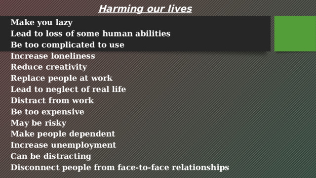 Harming our lives Make you lazy Lead to loss of some human abilities Be too complicated to use Increase loneliness Reduce creativity Replace people at work Lead to neglect of real life Distract from work Be too expensive May be risky Make people dependent Increase unemployment Can be distracting Disconnect people from face-to-face relationships 