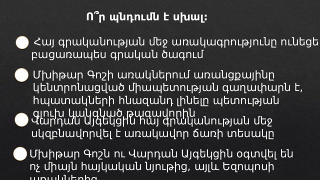 Ո՞ր պնդումն է սխալ:  Հայ գրականության մեջ առակագրությունը ունեցել է բացառապես գրական ծագում Մխիթար Գոշի առակներում առանցքայինը կենտրոնացված միապետության գաղափարն է, հպատակների հնազանդ լինելը պետության գլուխ կանգնած թագավորին Վարդան Այգեկցին հայ գրականության մեջ սկզբնավորվել է առակավոր ճառի տեսակը Մխիթար Գոշն ու Վարդան Այգեկցին օգտվել են ոչ միայն հայկական նյութից, այլև Եզոպոսի առակներից 