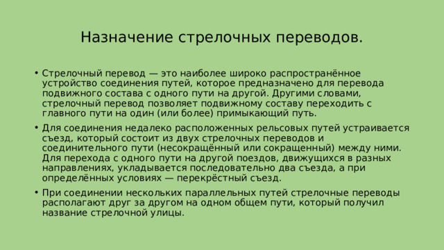 Назначение стрелочных переводов. Стрелочный перевод — это наиболее широко распространённое устройство соединения путей, которое предназначено для перевода подвижного состава с одного пути на другой. Другими словами, стрелочный перевод позволяет подвижному составу переходить с главного пути на один (или более) примыкающий путь. Для соединения недалеко расположенных рельсовых путей устраивается съезд, который состоит из двух стрелочных переводов и соединительного пути (несокращённый или сокращенный) между ними. Для перехода с одного пути на другой поездов, движущихся в разных направлениях, укладывается последовательно два съезда, а при определённых условиях — перекрёстный съезд. При соединении нескольких параллельных путей стрелочные переводы располагают друг за другом на одном общем пути, который получил название стрелочной улицы. 