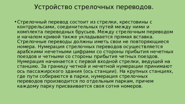 Устройство стрелочных переводов. Стрелочный перевод состоит из стрелки, крестовины с контррельсами, соединительных путей между ними и комплекта переводных брусьев. Между стрелочным переводом и началом кривой также укладывается прямая вставка. Стрелочные переводы должны иметь свои не повторяющиеся номера. Нумерация стрелочных переводов осуществляется арабскими нечетными цифрами со стороны прибытия нечетных поездов и четными со стороны прибытия четных поездов. Нумерация начинается с первой входной стрелки, ведущей на станцию. За границу четной и нечетной нумерации принимают ось пассажирского здания (ось станции). На крупных станциях, где пути собираются в парки, нумерация стрелочных переводов производится по отдельным паркам, причем каждому парку присваивается своя сотня номеров. 