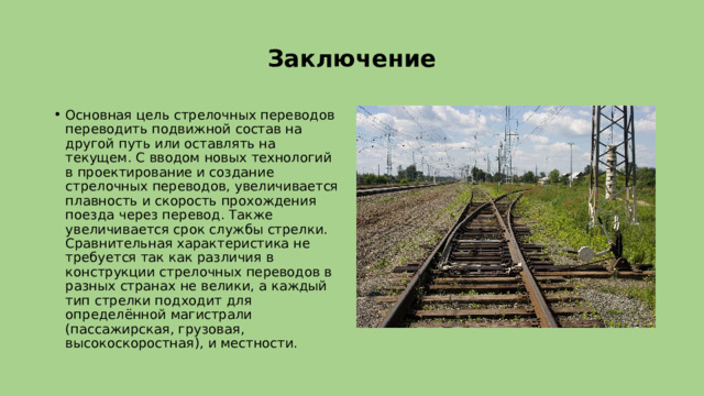 Заключение Основная цель стрелочных переводов переводить подвижной состав на другой путь или оставлять на текущем. С вводом новых технологий в проектирование и создание стрелочных переводов, увеличивается плавность и скорость прохождения поезда через перевод. Также увеличивается срок службы стрелки. Сравнительная характеристика не требуется так как различия в конструкции стрелочных переводов в разных странах не велики, а каждый тип стрелки подходит для определённой магистрали (пассажирская, грузовая, высокоскоростная), и местности. 