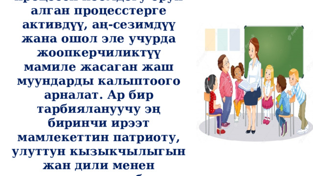  Демек, тарбиялоо процесси коомдогу орун алган процесстерге активдүү, аң-сезимдүү жана ошол эле учурда жоопкерчиликтүү мамиле жасаган жаш муундарды калыптоого арналат. Ар бир тарбиялануучу эң биринчи ирээт мамлекеттин патриоту, улуттун кызыкчылыгын жан дили менен колдогон инсан болуп калыптанышы керек. 