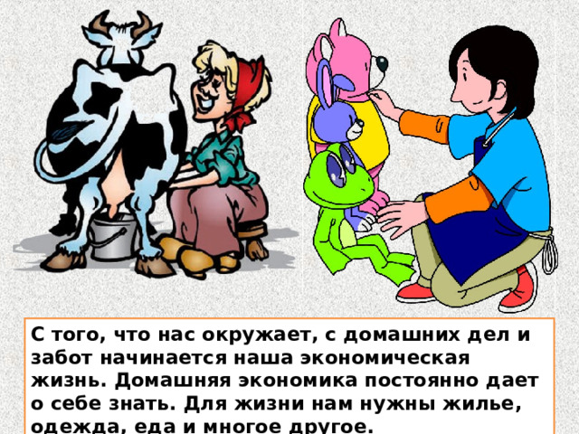 С того, что нас окружает, с домашних дел и забот начинается наша экономическая жизнь. Домашняя экономика постоянно дает о себе знать. Для жизни нам нужны жилье, одежда, еда и многое другое. С того, что нас окружает, с домашних дел и забот начинается наша экономическая жизнь. Домашняя экономика постоянно дает о себе знать. Для жизни нам нужны жилье, одежда, еда и многое другое.  