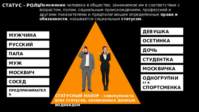 Положение человека в обществе, занимаемое им в соответствии с возрастом, полом, социальным происхождением, профессией и другими показателями и предполагающее определенные права и обязанности , называется социальным статусом . СТАТУС - РОЛЬ ДЕВУШКА МУЖЧИНА ОСЕТИНКА РУССКИЙ ДОЧЬ ПАПА СТУДЕНТКА МУЖ МОСКВИЧКА МОСКВИЧ ОДНОГРУПНИЦА СОСЕД СПОРТСМЕНКА ПРЕДПРИНИМАТЕЛЬ СТАТУСНЫЙ НАБОР – совокупность всех статусов, занимаемых данным индивидом 