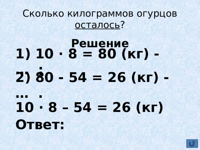 Сколько килограммов огурцов осталось ? Решение  1) 10 ∙ 8 = 80 (кг) - … ; 2) 80 - 54 = 26 (кг) - … . 10 ∙ 8 – 54 = 26 (кг) Ответ: 
