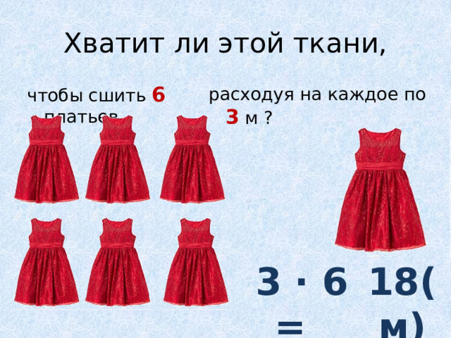 Хватит ли этой ткани, чтобы сшить 6 платьев, расходуя на каждое по 3 м ? 3 ∙ 6 =  18(м) 