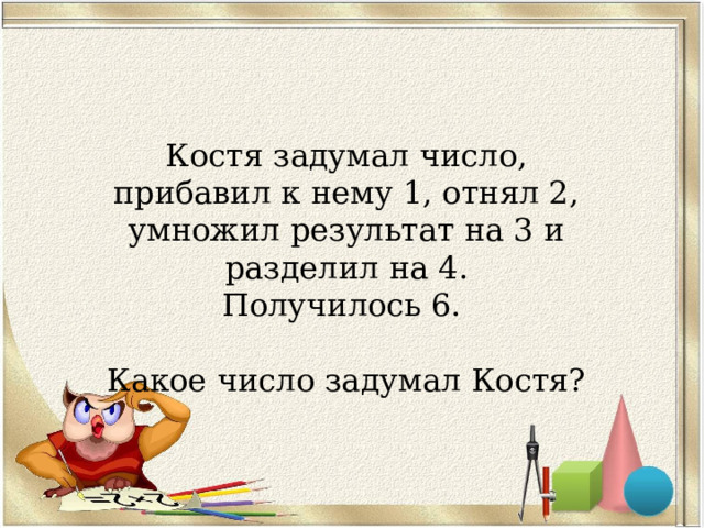 Костя задумал число, прибавил к нему 1, отнял 2, умножил результат на 3 и разделил на 4. Получилось 6. Какое число задумал Костя? 