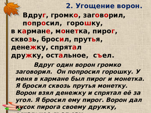 2. Угощение ворон.  Вдру г , громк о , заг о в о рил,  п о пр о сил, горо ш ку, в к а рман е , м о не т ка, пиро г , скво з ь, брос и л, прут ь я, дене ж ку, спрят а л дру ж ку, ост а льное, с ъ ел.  Вдруг один ворон громко заговорил. Он попросил горошку. У меня в кармане был пирог и монетка. Я бросил сквозь прутья монетку. Ворон взял денежку и спрятал её за угол. Я бросил ему пирог. Ворон дал кусок пирога своему дружку, остальное съел сам. 