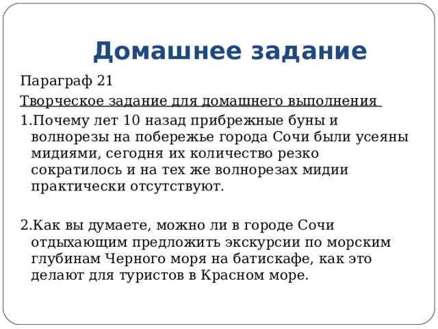 Домашнее задание Параграф 21 Творческое задание для домашнего выполнения 1.Почему лет 10 назад прибрежные буны и волнорезы на побережье города Сочи были усеяны мидиями, сегодня их количество резко сократилось и на тех же волнорезах мидии практически отсутствуют. 2.Как вы думаете, можно ли в городе Сочи отдыхающим предложить экскурсии по морским глубинам Черного моря на батискафе, как это делают для туристов в Красном море. 