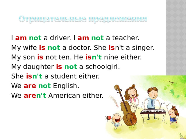 I am  not a driver. I am  not a teacher. My wife is  not a doctor. She is n't a singer. My son is not ten. He is n't nine either. My daughter is  not a schoolgirl. She is n't a student either. We are  not English. We are n't American either. 