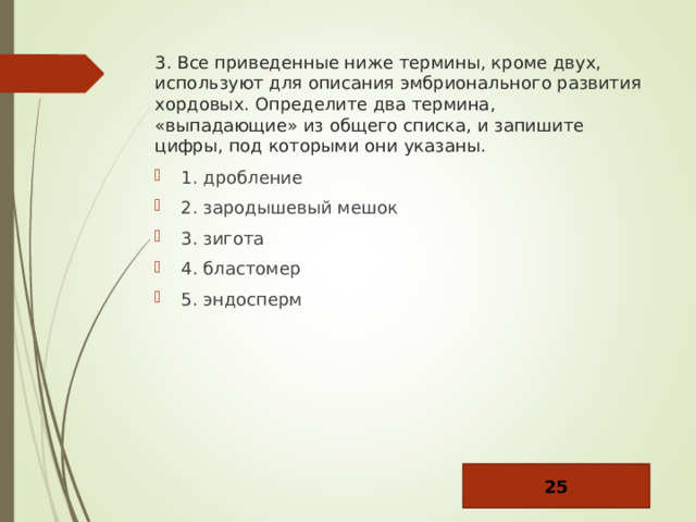 3. Все приведенные ниже термины, кроме двух, используют для описания эмбрионального развития хордовых. Определите два термина, «выпадающие» из общего списка, и запишите цифры, под которыми они указаны. 1. дробление 2. зародышевый мешок 3. зигота 4. бластомер 5. эндосперм 25 