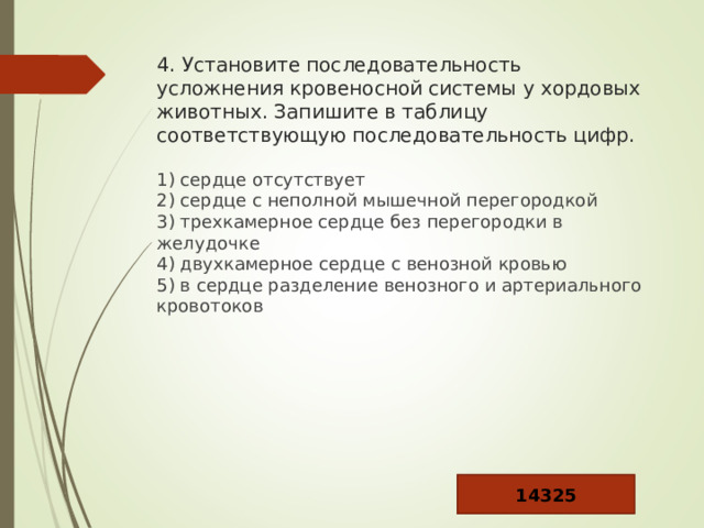 4. Установите последовательность усложнения кровеносной системы у хордовых животных. Запишите в таблицу соответствующую последовательность цифр. 1) сердце отсутствует  2) сердце с неполной мышечной перегородкой  3) трехкамерное сердце без перегородки в желудочке  4) двухкамерное сердце с венозной кровью  5) в сердце разделение венозного и артериального кровотоков 14325 