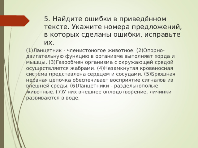 5. Найдите ошибки в приведённом тексте. Укажите номера предложений, в которых сделаны ошибки, исправьте их. (1)Ланцетник - членистоногое животное. (2)Опорно-двигательную функцию в организме выполняет хорда и мышцы. (3)Газообмен организма с окружающей средой осуществляется жабрами. (4)Незамкнутая кровеносная система представлена сердцем и сосудами. (5)Брюшная нервная цепочка обеспечивает восприятие сигналов из внешней среды. (6)Ланцетники - раздельнополые животные. (7)У них внешнее оплодотворение, личинки развиваются в воде. 