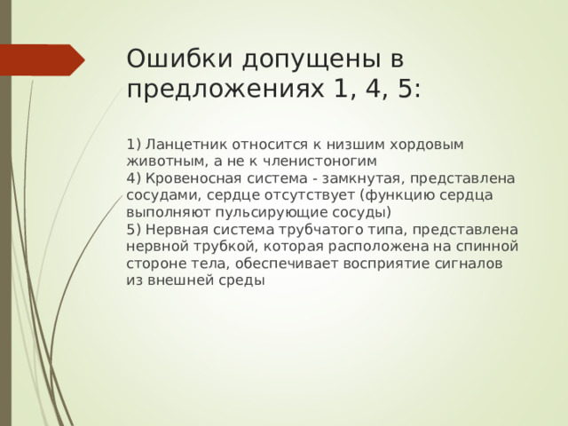 Ошибки допущены в предложениях 1, 4, 5:    1) Ланцетник относится к низшим хордовым животным, а не к членистоногим  4) Кровеносная система - замкнутая, представлена сосудами, сердце отсутствует (функцию сердца выполняют пульсирующие сосуды)  5) Нервная система трубчатого типа, представлена нервной трубкой, которая расположена на спинной стороне тела, обеспечивает восприятие сигналов из внешней среды 