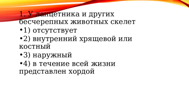 1. У ланцетника и других бесчерепных животных скелет 1. У ланцетника и других бесчерепных животных скелет 1) отсутствует 2) внутренний хрящевой или костный 3) наружный 4) в течение всей жизни представлен хордой 1) отсутствует 2) внутренний хрящевой или костный 3) наружный 4) в течение всей жизни представлен хордой