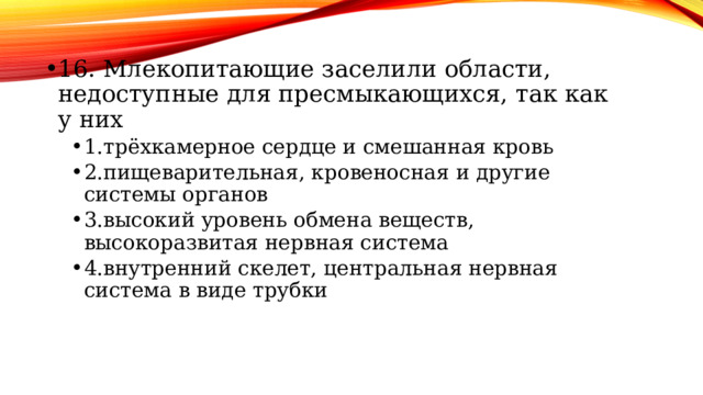 16. Млекопитающие заселили области, недоступные для пресмыкающихся, так как у них 1.трёхкамерное сердце и смешанная кровь 2.пищеварительная, кровеносная и другие системы органов 3.высокий уровень обмена веществ, высокоразвитая нервная система 4.внутренний скелет, центральная нервная система в виде трубки 1.трёхкамерное сердце и смешанная кровь 2.пищеварительная, кровеносная и другие системы органов 3.высокий уровень обмена веществ, высокоразвитая нервная система 4.внутренний скелет, центральная нервная система в виде трубки