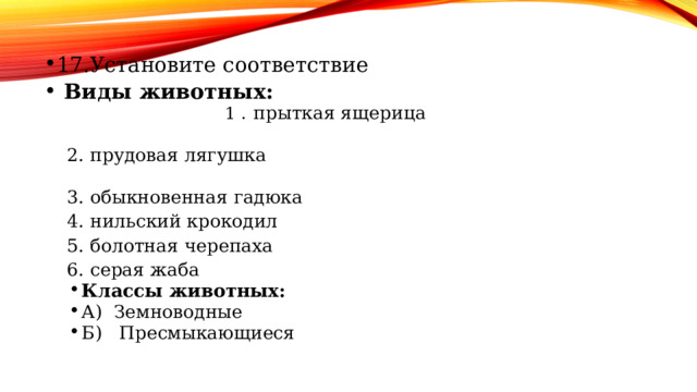 17.Установите соответствие Виды животных: 1 . прыткая ящерица 2. прудовая лягушка 3. обыкновенная гадюка 4. нильский крокодил 5. болотная черепаха 6. серая жаба Классы животных: А) Земноводные Б) Пресмыкающиеся Классы животных: А) Земноводные Б) Пресмыкающиеся