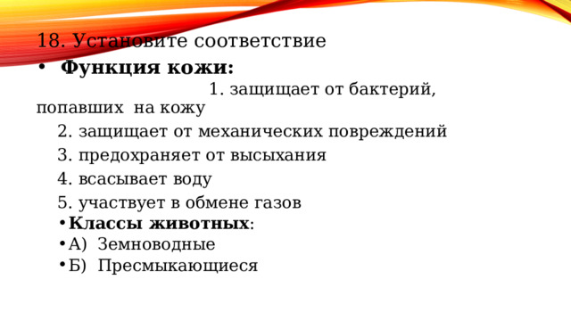 18. Установите соответствие Функция кожи: 1. защищает от бактерий, попавших на кожу 2. защищает от механических повреждений 3. предохраняет от высыхания 4. всасывает воду 5. участвует в обмене газов Классы животных : А) Земноводные Б) Пресмыкающиеся Классы животных : А) Земноводные Б) Пресмыкающиеся