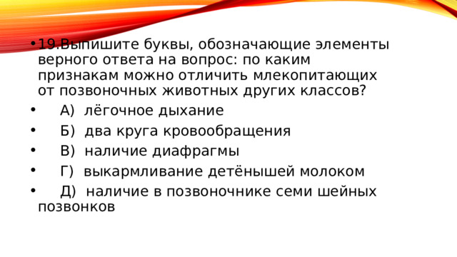 19.Выпишите буквы, обозначающие элементы верного ответа на вопрос: по каким признакам можно отличить млекопитающих от позвоночных животных других классов? А) лёгочное дыхание Б) два круга кровообращения В) наличие диафрагмы Г) выкармливание детёнышей молоком Д) наличие в позвоночнике семи шейных позвонков