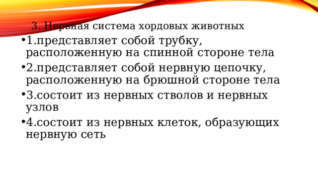 3. Нервная система хордовых животных 3. Нервная система хордовых животных 1.представляет собой трубку, расположенную на спинной стороне тела 2.представляет собой нервную цепочку, расположенную на брюшной стороне тела 3.состоит из нервных стволов и нервных узлов 4.состоит из нервных клеток, образующих нервную сеть