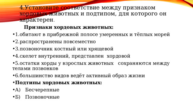 4.Установите соответствие между признаком хордовых животных и подтипом, для которого он характерен . 4.Установите соответствие между признаком хордовых животных и подтипом, для которого он характерен . Признаки хордовых животных: 1.обитают в прибрежной полосе умеренных и тёплых морей 2.распространены повсеместно 3.позвоночник костный или хрящевой 4.скелет внутренний, представлен хордовой 5.остатки хорды у взрослых животных сохраняются между телами позвонков 6.большинство видов ведёт активный образ жизни Подтипы хордовых животных: А) Бесчерепные Б) Позвоночные