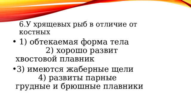6.У хрящевых рыб в отличие от костных 6.У хрящевых рыб в отличие от костных 1) обтекаемая форма тела 2) хорошо развит хвостовой плавник 3) имеются жаберные щели 4) развиты парные грудные и брюшные плавники