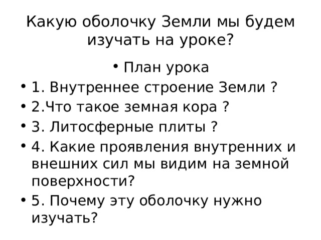 Какую оболочку Земли мы будем изучать на уроке? План урока 1. Внутреннее строение Земли ? 2.Что такое земная кора ? 3. Литосферные плиты ? 4. Какие проявления внутренних и внешних сил мы видим на земной поверхности? 5. Почему эту оболочку нужно изучать? 