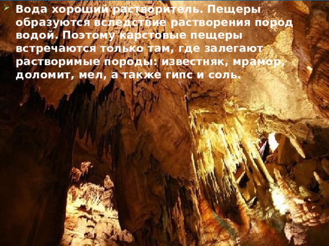 Вода хороший растворитель. Пещеры образуются вследствие растворения пород водой. Поэтому карстовые пещеры встречаются только там, где залегают растворимые породы: известняк, мрамор, доломит, мел, а также гипс и соль. 