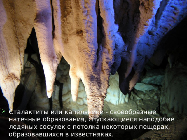 Сталактиты или капельники - своеобразные натечные образования, спускающиеся наподобие ледяных сосулек с потолка некоторых пещерах, образовавшихся в известняках. 