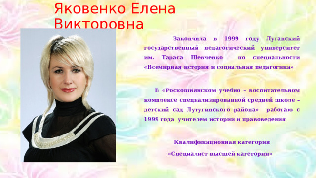 Яковенко Елена Викторовна  Закончила в 1999 году Луганский государственный педагогический университет им. Тараса Шевченко по специальности «Всемирная история и социальная педагогика»   В «Роскошнянском учебно – воспитательном комплексе специализированной средней школе – детский сад Лутугинского района» работаю с 1999 года учителем истории и правоведения   Квалификационная категория «Специалист высшей категории»   