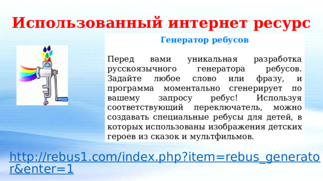 Использованный интернет ресурс Генератор ребусов Перед вами уникальная разработка русскоязычного генератора ребусов. Задайте любое слово или фразу, и программа моментально сгенерирует по вашему запросу ребус! Используя соответствующий переключатель, можно создавать специальные ребусы для детей, в которых использованы изображения детских героев из сказок и мультфильмов. 