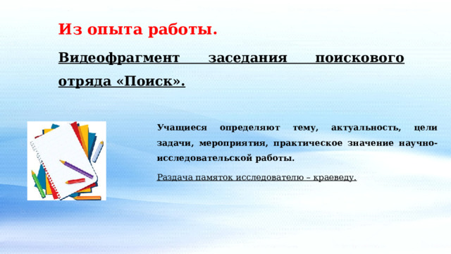 Из опыта работы. Видеофрагмент заседания поискового отряда «Поиск». Учащиеся определяют тему, актуальность, цели задачи, мероприятия, практическое значение научно- исследовательской работы. Раздача памяток исследователю – краеведу. 