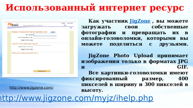 Использованный интернет ресурс  Как участник  JigZone  , вы можете загружать свои собственные фотографии и превращать их в онлайн-головоломки, которыми вы можете поделиться с друзьями.      JigZone Photo Upload принимает изображения только в форматах JPG и GIF.   Все картинки-головоломки имеют фиксированный размер, 400 пикселей в ширину и 300 пикселей в высоту. http://www.jigzone.com/   