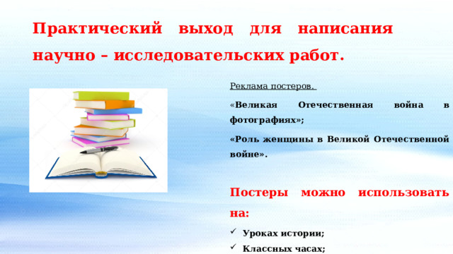 Практический выход для написания научно – исследовательских работ. Реклама постеров. « Великая Отечественная война в фотографиях»; «Роль женщины в Великой Отечественной войне». Постеры можно использовать на: Уроках истории; Классных часах; Музейных уроках. 