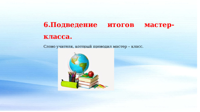 6.Подведение итогов мастер-класса. Слово учителя, который проводил мастер – класс. 