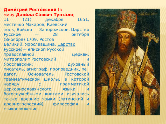 Дими́трий Росто́вский  (в миру  Дани́ла Са́ввич Тупта́ло ;  11 (21) декабря 1651, местечко Макаров, Киевский полк, Войско Запорожское, Царство Русское — 28 октября (8ноября) 1709, Ростов Великий, Ярославщина,  Царство Русское) — епископ Русской православной церкви, митрополит Ростовский и Ярославский; духовный писатель, агиограф, проповедник, педагог. Основатель Ростовской грамматической школы, в которой наряду с грамматикой церковнославянского языка и богослужебными книгами изучались также древние языки (латинский и древнегреческий), философия и стихосложение. 